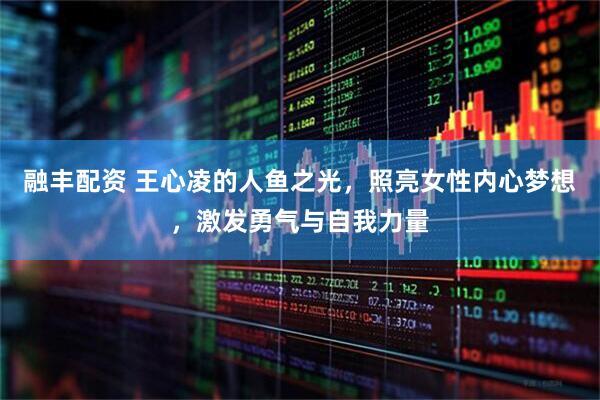 融丰配资 王心凌的人鱼之光，照亮女性内心梦想，激发勇气与自我力量