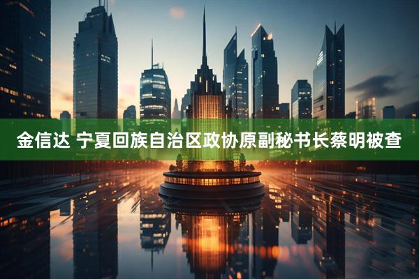 金信达 宁夏回族自治区政协原副秘书长蔡明被查