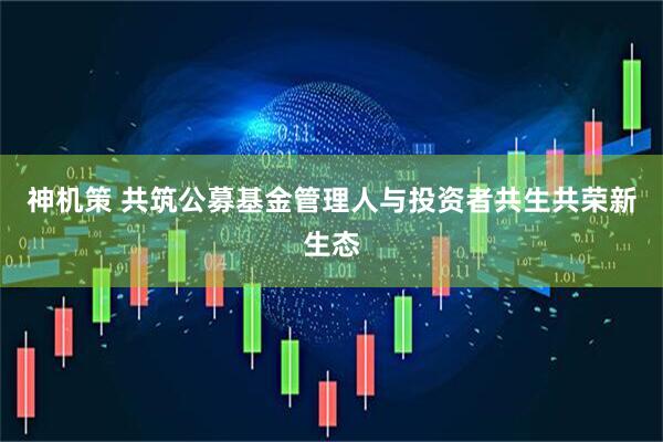 神机策 共筑公募基金管理人与投资者共生共荣新生态