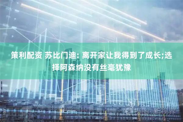 策利配资 苏比门迪: 离开家让我得到了成长;选择阿森纳没有丝毫犹豫