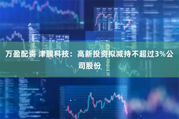 万盈配资 津膜科技：高新投资拟减持不超过3%公司股份