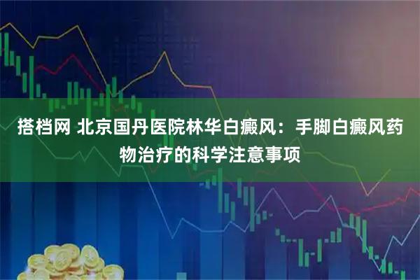 搭档网 北京国丹医院林华白癜风：手脚白癜风药物治疗的科学注意事项