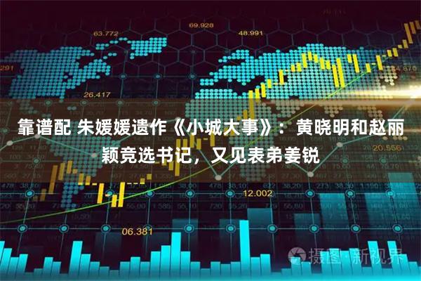 靠谱配 朱媛媛遗作《小城大事》：黄晓明和赵丽颖竞选书记，又见表弟姜锐