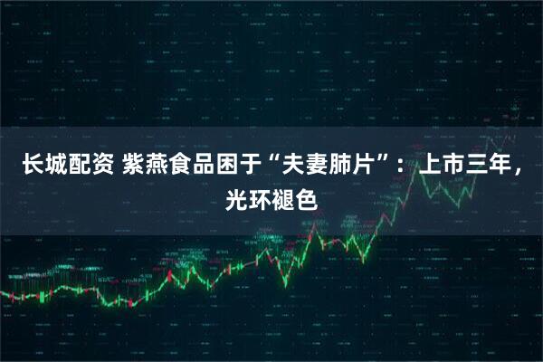 长城配资 紫燕食品困于“夫妻肺片”：上市三年，光环褪色