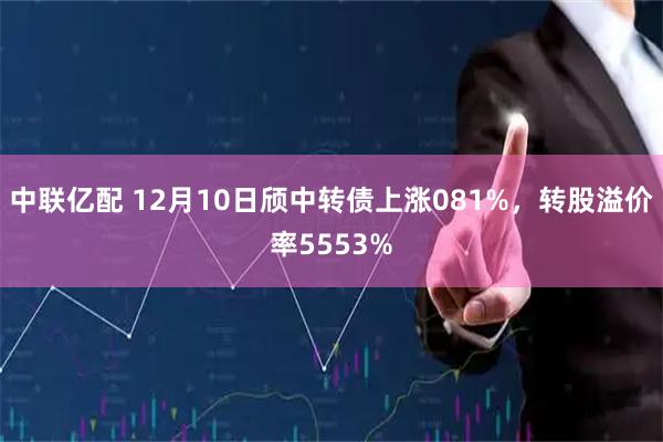 中联亿配 12月10日颀中转债上涨081%，转股溢价率5553%