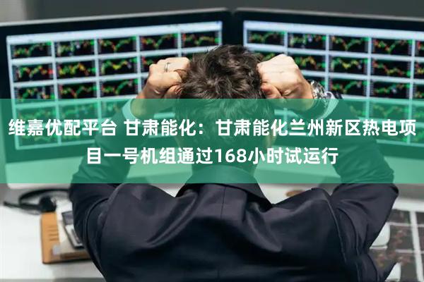 维嘉优配平台 甘肃能化：甘肃能化兰州新区热电项目一号机组通过168小时试运行