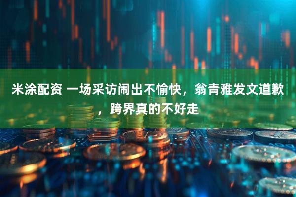 米涂配资 一场采访闹出不愉快，翁青雅发文道歉，跨界真的不好走