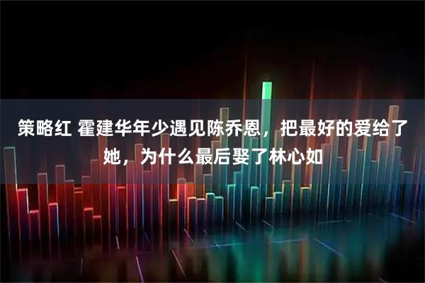 策略红 霍建华年少遇见陈乔恩，把最好的爱给了她，为什么最后娶了林心如