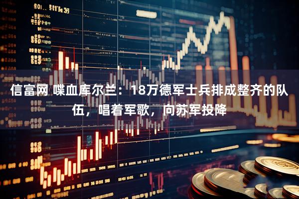 信富网 喋血库尔兰：18万德军士兵排成整齐的队伍，唱着军歌，向苏军投降