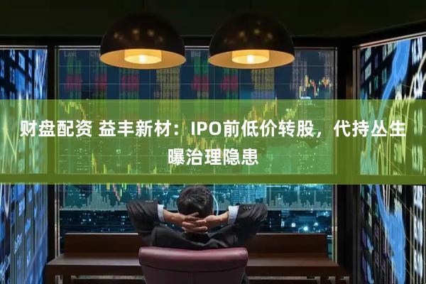 财盘配资 益丰新材：IPO前低价转股，代持丛生曝治理隐患