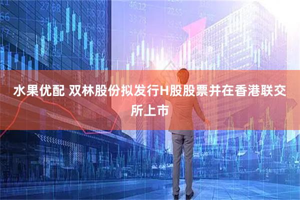 水果优配 双林股份拟发行H股股票并在香港联交所上市