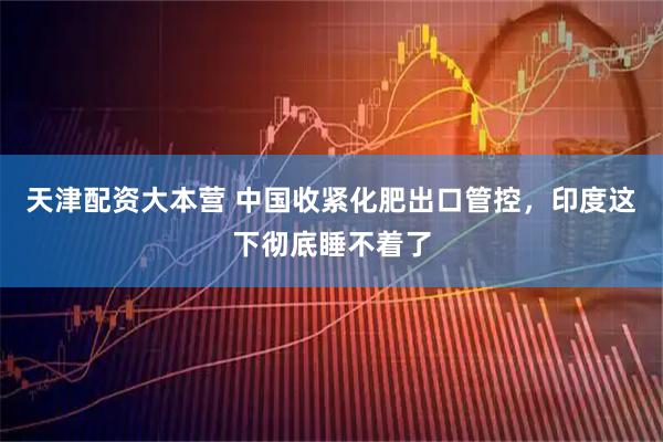 天津配资大本营 中国收紧化肥出口管控，印度这下彻底睡不着了