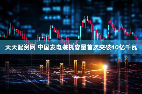 天天配资网 中国发电装机容量首次突破40亿千瓦