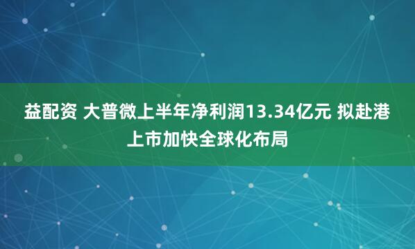益配资 大普微上半年净利润13.34亿元 拟赴港上市加快全球化布局